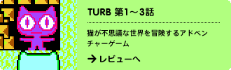 TURB 第1～3話
猫が不思議な世界を冒険するアドベンチャーゲーム