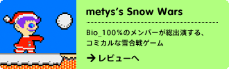 metys's SnowWars
Bio_100％のメンバーが総出演する、コミカルな雪合戦ゲーム