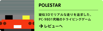 POLESTAR
疑似3Dでリアルな走りを追求した、PC-9801究極のドライビングゲーム