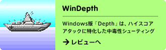 WinDepth
Windows版「Depth」は、ハイスコアアタックに特化した中毒性シューティング